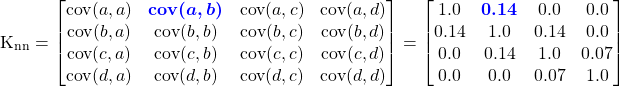 \begin{equation*} \mathrm{K}_{\mathrm{nn}} = \begin{bmatrix} \mathrm{cov}(a,a) & \textcolor{blue}{\boldsymbol{\mathrm{cov}(a,b) }} & \mathrm{cov}(a,c) & \mathrm{cov}(a,d) \\ \mathrm{cov}(b,a) & \mathrm{cov}(b,b) & \mathrm{cov}(b,c) & \mathrm{cov}(b,d) \\ \mathrm{cov}(c,a) & \mathrm{cov}(c,b) & \mathrm{cov}(c,c) & \mathrm{cov}(c,d) \\ \mathrm{cov}(d,a) & \mathrm{cov}(d,b) & \mathrm{cov}(d,c) & \mathrm{cov}(d,d) \end{bmatrix} = \begin{bmatrix} 1.0 & \textcolor{blue}{\boldsymbol{0.14}} & 0.0 & 0.0 \\ 0.14 & 1.0 & 0.14 & 0.0 \\ 0.0 & 0.14 & 1.0 & 0.07 \\ 0.0 & 0.0 & 0.07 & 1.0 \end{bmatrix} \end{equation*}
