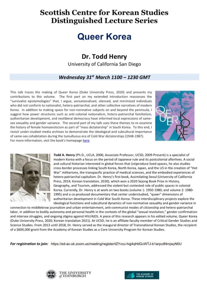 A poster which includes details of the eighth Korean Studies Distinguished Lecture Series lecture, and includes an abstract of the lecture and a biography of Todd Henry. There is a photograph of the front cover of the book ‘Queer Korea’, which features a pink and blue photograph of two women. There is also a black and white photograph of Dr. Henry, who is wearing a white shirt and standing in front of a brick wall. The poster also includes the logo of the University of Edinburgh and the logo of the Academy of Korean Studies, and the Zoom registration link.