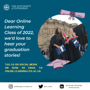 Picture 5 - Poster created by Ranuli; This is a poster illustrating two persons at their graduation ceremony, in front of McEwan Hall, holding their diplomas. The poster reads "Dear Online Learning Class of 2022, we'd love to hear your graduation stories!", followed by "Tag us on social media or send an email to online.learning@ed.ac.uk", afterwards listing the Instagram, Twitter and LinkedIn icons for the University Online Learning department.