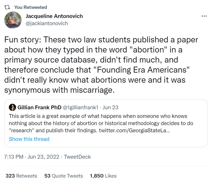 Tweet from Jacqueline Antonovich which reads: Fun story: These two law students published a paper about how they typed in the word "abortion" in a primary source database, didn't find much, and therefore conclude that "Founding Era Americans" didn't really know what abortions were and it was synonymous with miscarriage.