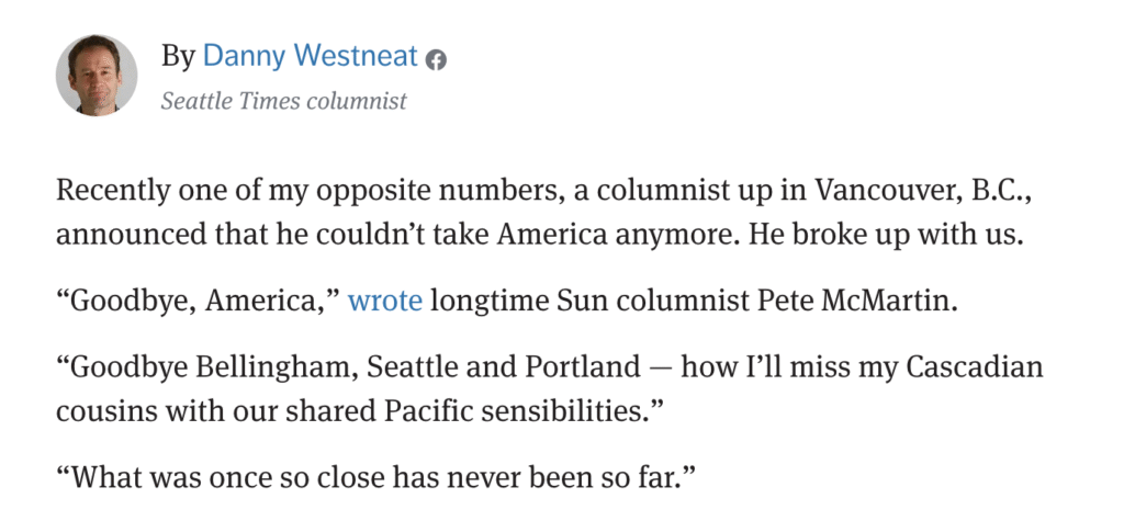 By Danny Westneat Seattle Times columnist Recently one of my opposite numbers, a columnist up in Vancouver, B.C., announced that he couldn’t take America anymore. He broke up with us. “Goodbye, America,” wrote longtime Sun columnist Pete McMartin. “Goodbye Bellingham, Seattle and Portland — how I’ll miss my Cascadian cousins with our shared Pacific sensibilities.” “What was once so close has never been so far.”