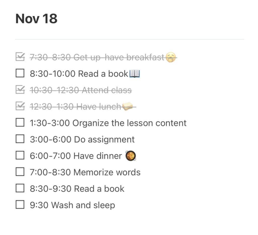 7:30-8:30 Get up-have breakfast🥱8:30-10:00 Read a book📖 10:30-12:30 Attend class 12:30-1:30 Have lunch🥪 1:30-3:00 Organize the lesson content 3:00-6:00 Do assignment 6:00-7:00 Have dinner 🥘 7:00-8:30 Memorize words 8:30-9:30 Read a book 9:30 Wash and sleep