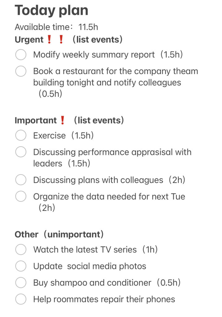 Today planAvailable time:11.5h Urgent❗️❗️(list events) Modify weekly summary report(1.5h) Book a restaurant for the company theam building tonight and notify colleagues(0.5h) Important❗️(list events) Exercise(1.5h) Discussing performance apprasisal with leaders(1.5h) Discussing plans with colleagues(2h) Organize the data needed for next Tue(2h) Other(unimportant) Watch the latest TV series(1h) Update social media photos Buy shampoo and conditioner(0.5h) Help roommates repair their phones