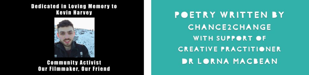 On the left, there is a picture of a young man smiling in a snowy outdoor landscape. The text says: Dedicated in loving memory to Kevin Harvey, community activist, our film-maker, our friend. On the right, in green, the text says, Poetry written by Chance 2 Change with support of creative practitioner Lorna MacBean.