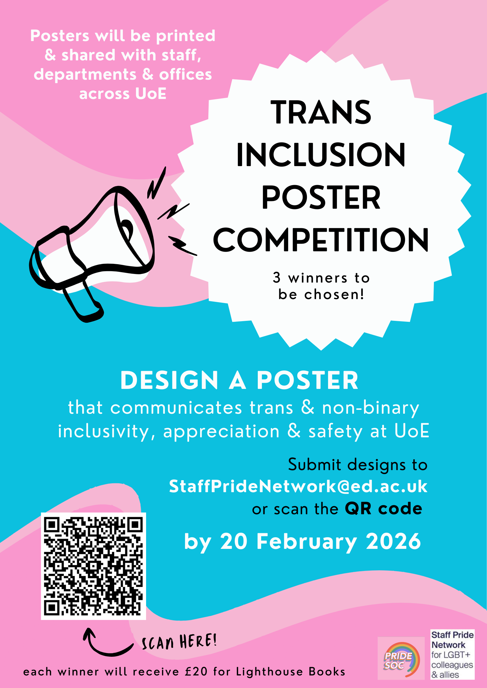 Posters will be printed & shared with staff, departments & offices across UoE TRANS INCLUSION POSTER * COMPETITION 3 winners to be chosen! DESIGN A POSTER that communicates trans & non-binary inclusivity, appreciation & safety at UoE Submit designs to StaffPrideNetwork@ed.ac.uk or scan the QR code by 20 February 2026 SCAN HERE! each winner will receive £20 for Lighthouse Books PRIDE SOC