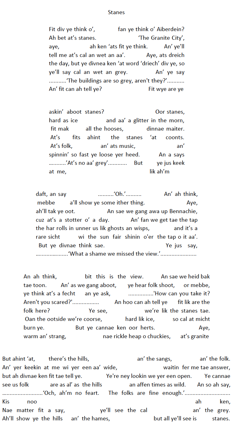 Stanes Fit div ye think o’, fan ye think o’ Aiberdein? Ah bet at’s stanes. ‘The Granite City’, aye, ah ken ‘ats fit ye think. An’ ye’ll tell me at’s cal an wet an aa’. Aye, ats dreich the day, but ye divnea ken ‘at word ‘driech’ div ye, so ye’ll say cal an wet an grey. An’ ye say ...........‘The buildings are so grey, aren't they?’........... An’ fit can ah tell ye? Fit wye are ye askin’ aboot stanes? Oor stanes, hard as ice and aa’ a glitter in the morn, fit mak all the hooses, dinnae maiter. At’s fits ahint the stanes ‘at coonts. At’s folk, an’ ats music, an’ spinnin’ so fast ye loose yer heed. An a says …........’At’s no aa’ grey’............ But ye jus keek at me, lik ah’m daft, an say ..........‘Oh.’.......... An’ ah think, mebbe a’ll show ye some ither thing. Aye, ah’ll tak ye oot. An sae we gang awa up Bennachie, cuz at’s a stotter o’ a day. An’ fan we get tae the tap the har rolls in unner us lik ghosts an wisps, and it’s a rare sicht wi the sun fair shinin o'er the tap o it aa’. But ye divnae think sae. Ye jus say, …........….......‘What a shame we missed the view.’....................... An ah think, bit this is the view. An sae we heid bak tae toon. An’ as we gang aboot, ye hear folk shoot, or mebbe, ye think at’s a fecht an ye ask, ................'How can you take it? Aren't you scared?'................. An hoo can ah tell ye fit lik are the folk here? Ye see, we’re lik the stanes tae. Oan the ootside we’re coorse, hard lik ice, so cal at micht burn ye. But ye cannae ken oor herts. Aye, warm an’ strang, nae rickle heap o chuckies, at’s granite But ahint ‘at, there’s the hills, an’ the sangs, an’ the folk. An’ yer keekin at me wi yer een aa’ wide, waitin fer me tae answer, but ah divnae ken fit tae tell ye. Ye're ney lookin we yer een open. Ye cannae see us folk are as al’ as the hills an affen times as wild. An so ah say, ….......................‘Och, ah’m no feart. The folks are fine enough.’............................. Kis noo ah ken, Nae matter fit a say, ye’ll see the cal an’ the grey. Ah’ll show ye the hills an’ the hames, but all ye’ll see is stanes. Stanes 1